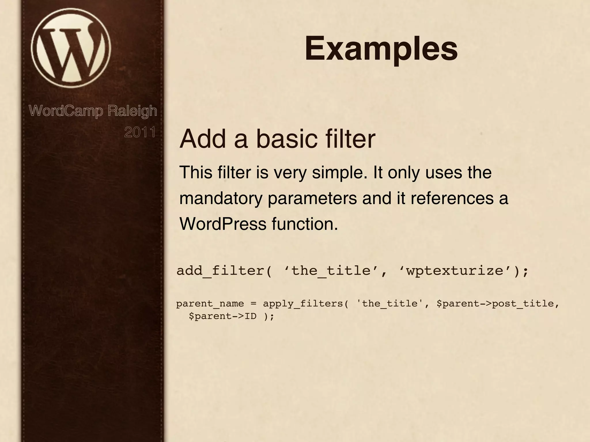 Examples WordCamp Raleigh 2011 Add a basic filter This filter is very simple. It only uses the mandatory parameters and it references a WordPress function. add_filter( ‘the_title’, ‘wptexturize’); parent_name = apply_filters( 'the_title', $parent->post_title, $parent->ID ); 