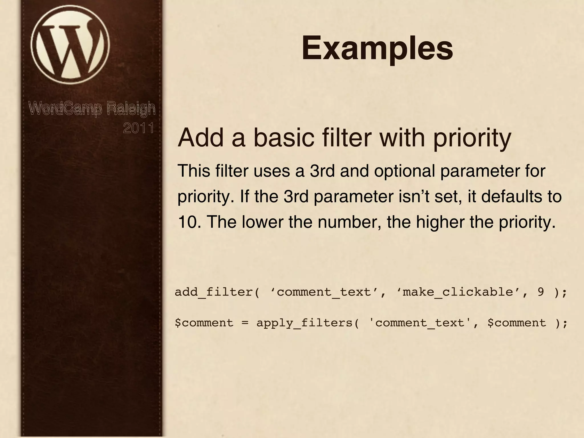 Examples WordCamp Raleigh 2011 Add a basic filter with priority This filter uses a 3rd and optional parameter for priority. If the 3rd parameter isn’t set, it defaults to 10. The lower the number, the higher the priority. add_filter( ‘comment_text’, ‘make_clickable’, 9 ); $comment = apply_filters( 'comment_text', $comment ); 