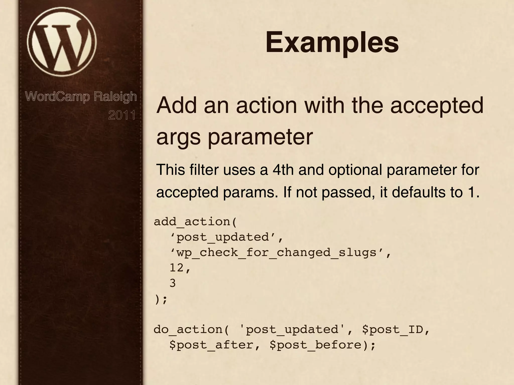 Examples WordCamp Raleigh 2011 Add an action with the accepted args parameter This filter uses a 4th and optional parameter for accepted params. If not passed, it defaults to 1. add_action( ‘post_updated’, ‘wp_check_for_changed_slugs’, 12, 3 ); do_action( 'post_updated', $post_ID, $post_after, $post_before); 
