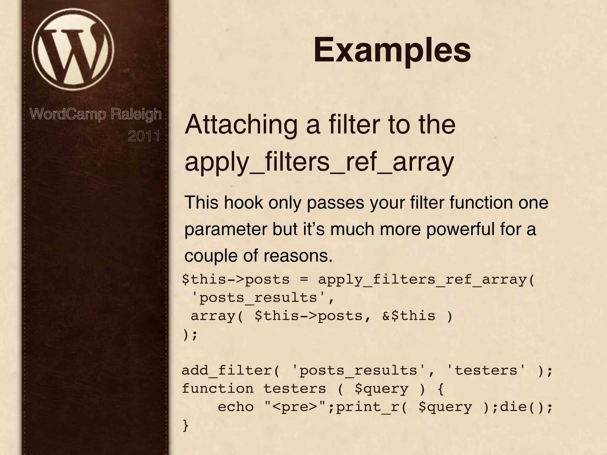 Examples WordCamp Raleigh 2011 Attaching a filter to the apply_filters_ref_array This hook only passes your filter function one parameter but it’s much more powerful for a couple of reasons. $this->posts = apply_filters_ref_array( 'posts_results', array( $this->posts, &$this ) ); add_filter( 'posts_results', 'testers' ); function testers ( $query ) { echo "<pre>";print_r( $query );die(); } 