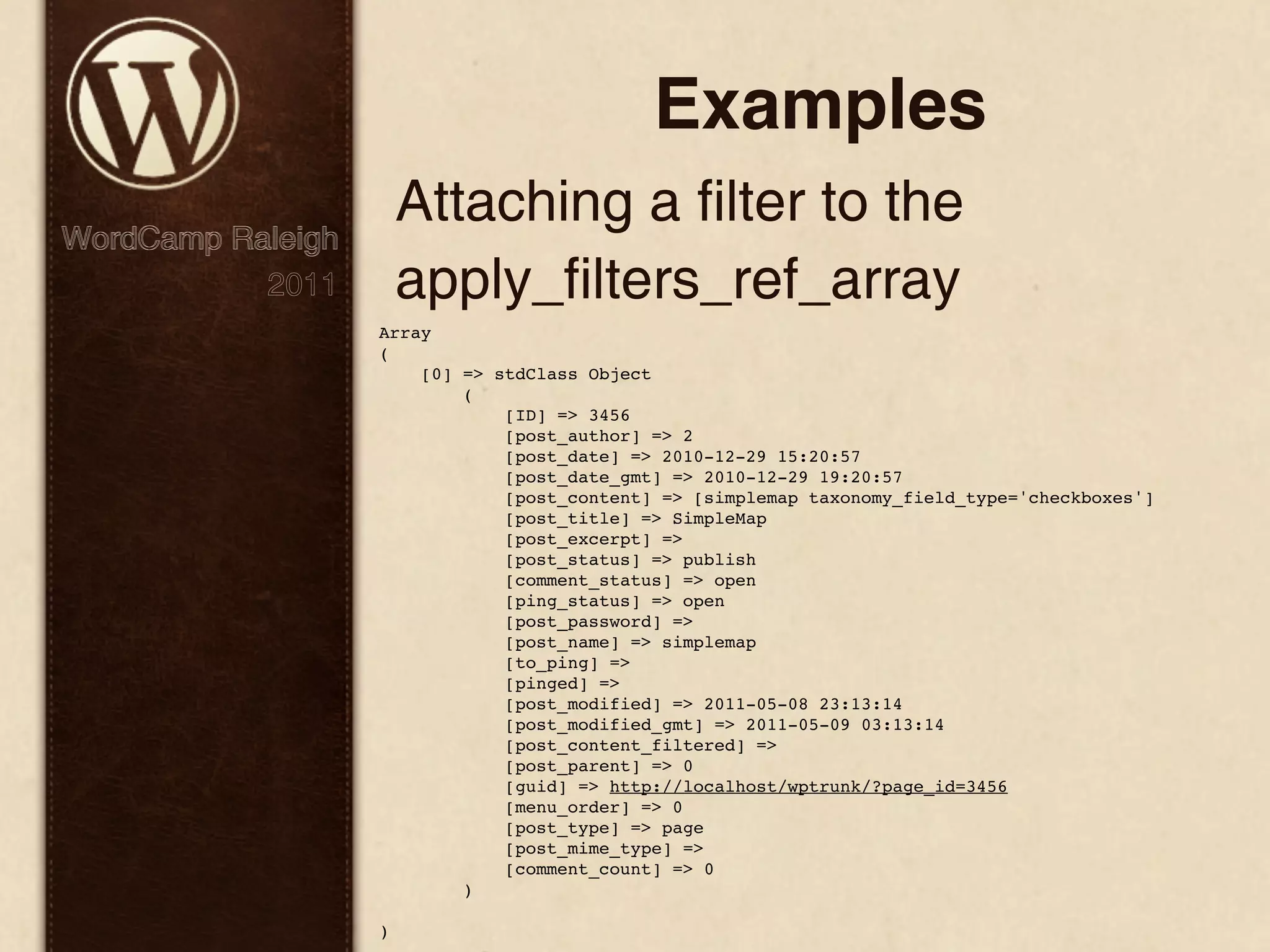 Examples Attaching a filter to the WordCamp Raleigh 2011 apply_filters_ref_array Array ( [0] => stdClass Object ( [ID] => 3456 [post_author] => 2 [post_date] => 2010-12-29 15:20:57 [post_date_gmt] => 2010-12-29 19:20:57 [post_content] => [simplemap taxonomy_field_type='checkboxes'] [post_title] => SimpleMap [post_excerpt] => [post_status] => publish [comment_status] => open [ping_status] => open [post_password] => [post_name] => simplemap [to_ping] => [pinged] => [post_modified] => 2011-05-08 23:13:14 [post_modified_gmt] => 2011-05-09 03:13:14 [post_content_filtered] => [post_parent] => 0 [guid] => http://localhost/wptrunk/?page_id=3456 [menu_order] => 0 [post_type] => page [post_mime_type] => [comment_count] => 0 ) ) 