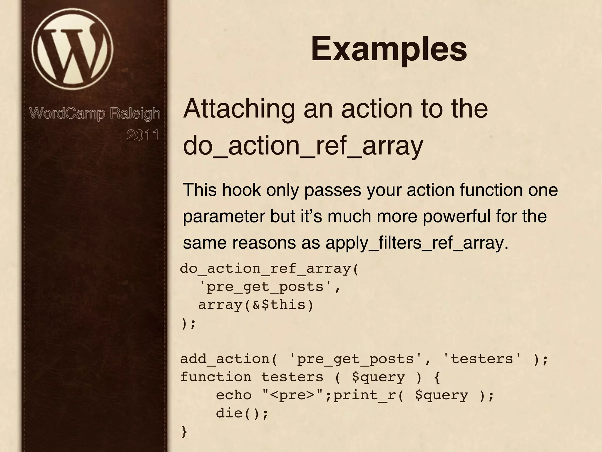 Examples WordCamp Raleigh Attaching an action to the 2011 do_action_ref_array This hook only passes your action function one parameter but it’s much more powerful for the same reasons as apply_filters_ref_array. do_action_ref_array( 'pre_get_posts', array(&$this) ); add_action( 'pre_get_posts', 'testers' ); function testers ( $query ) { echo "<pre>";print_r( $query ); die(); } 