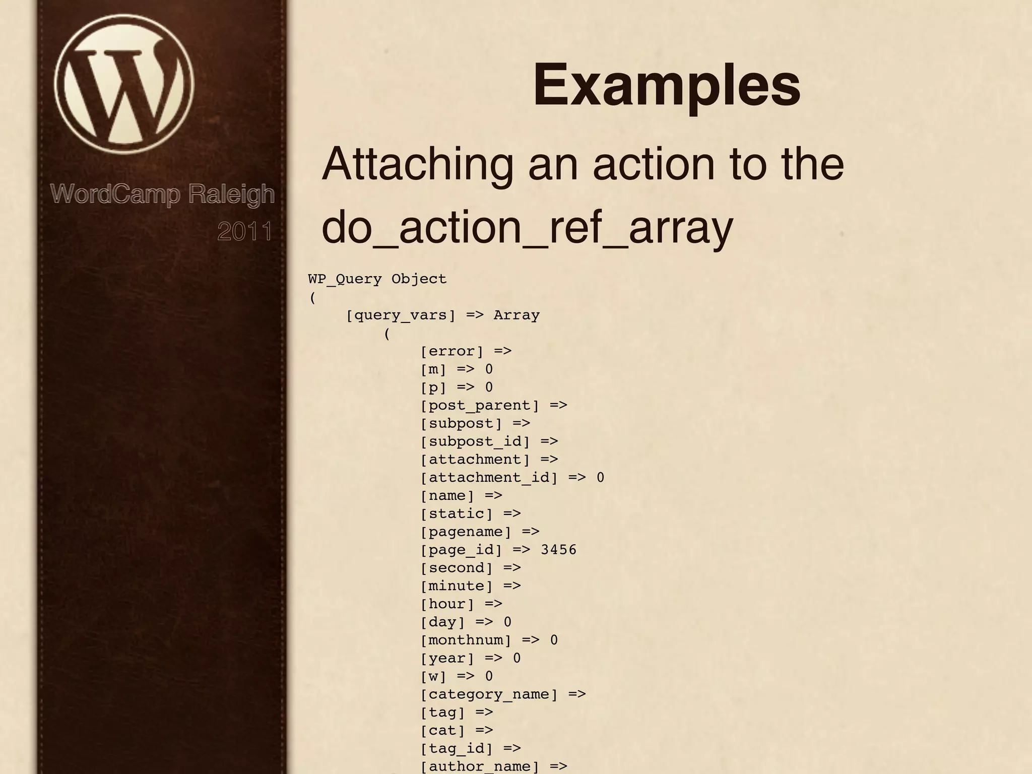 Examples Attaching an action to the WordCamp Raleigh 2011 do_action_ref_array WP_Query Object ( [query_vars] => Array ( [error] => [m] => 0 [p] => 0 [post_parent] => [subpost] => [subpost_id] => [attachment] => [attachment_id] => 0 [name] => [static] => [pagename] => [page_id] => 3456 [second] => [minute] => [hour] => [day] => 0 [monthnum] => 0 [year] => 0 [w] => 0 [category_name] => [tag] => [cat] => [tag_id] => [author_name] => 