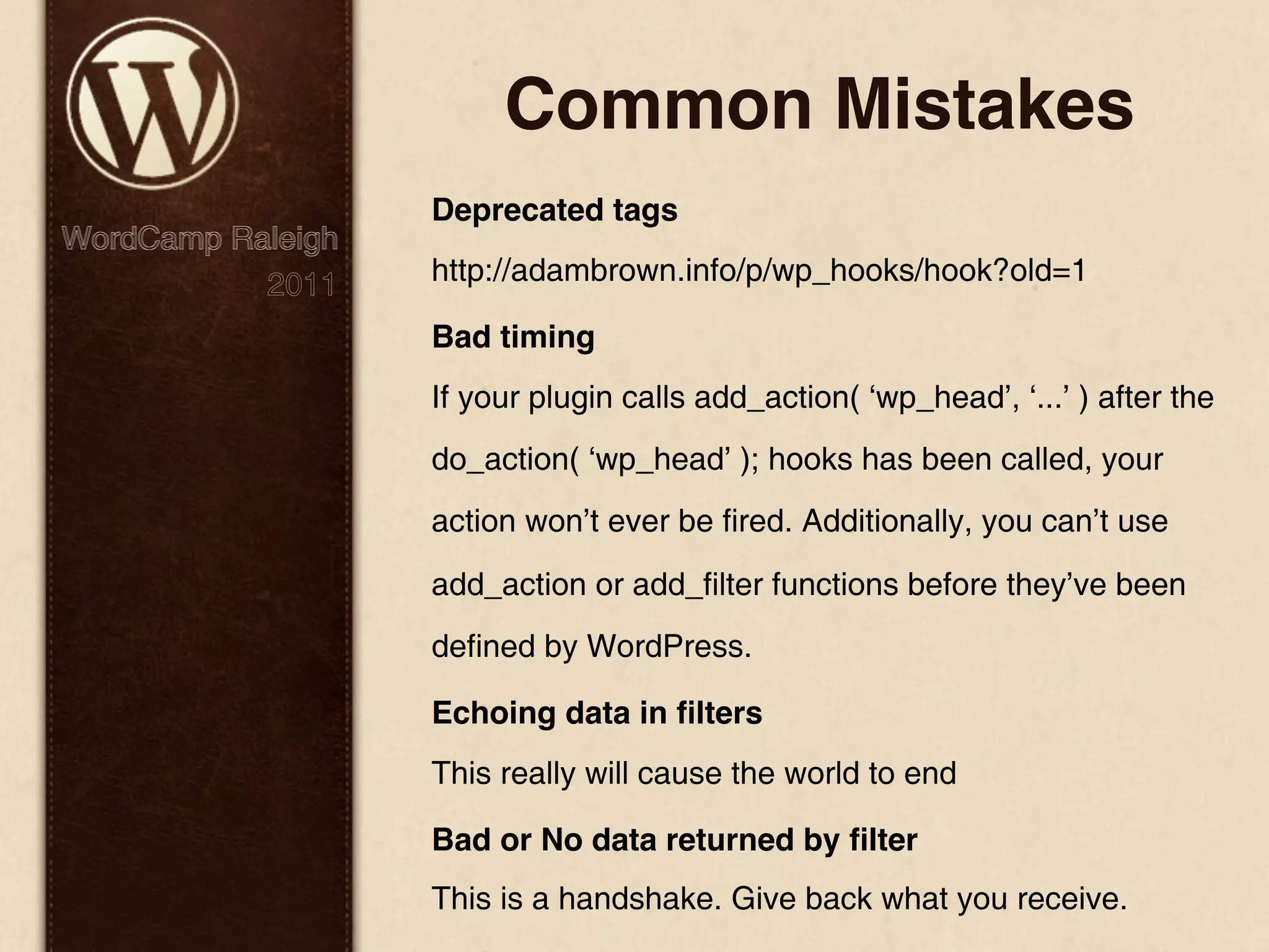 Common Mistakes Deprecated tags WordCamp Raleigh 2011 http://adambrown.info/p/wp_hooks/hook?old=1 Bad timing If your plugin calls add_action( ‘wp_head’, ‘...’ ) after the do_action( ‘wp_head’ ); hooks has been called, your action won’t ever be fired. Additionally, you can’t use add_action or add_filter functions before they’ve been defined by WordPress. Echoing data in ﬁlters This really will cause the world to end Bad or No data returned by ﬁlter This is a handshake. Give back what you receive. 