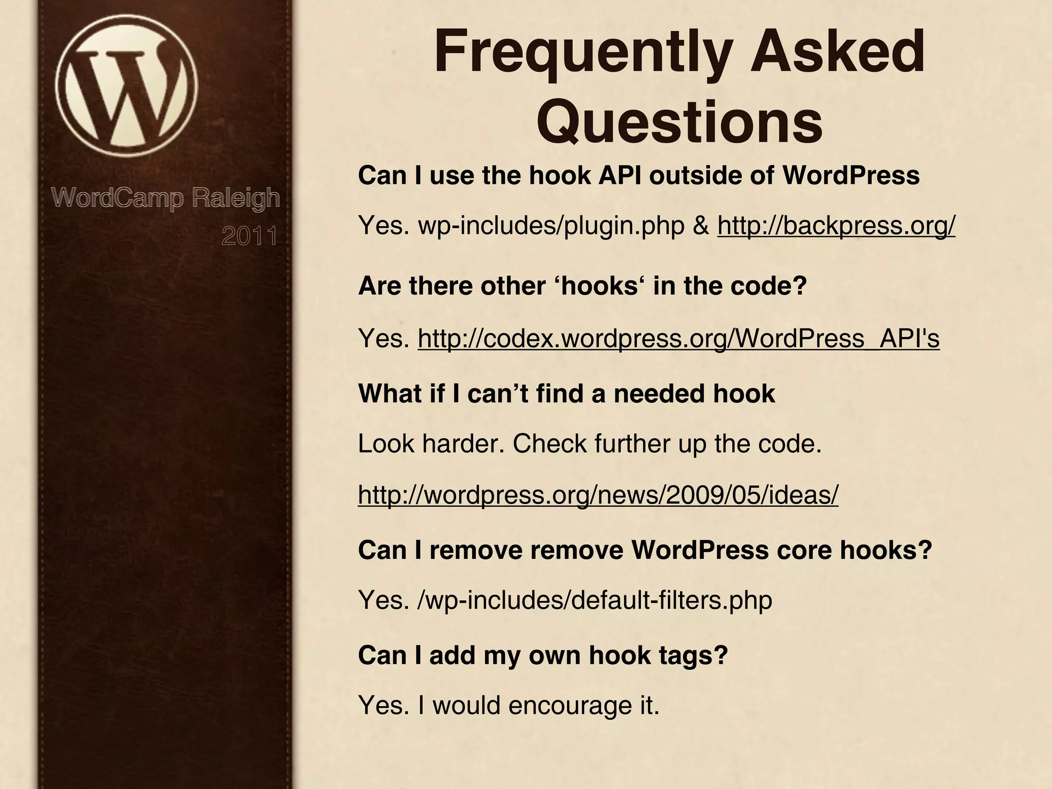 Frequently Asked Questions Can I use the hook API outside of WordPress WordCamp Raleigh 2011 Yes. wp-includes/plugin.php & http://backpress.org/ Are there other ʻhooksʻ in the code? Yes. http://codex.wordpress.org/WordPress_API's What if I canʼt ﬁnd a needed hook Look harder. Check further up the code. http://wordpress.org/news/2009/05/ideas/ Can I remove remove WordPress core hooks? Yes. /wp-includes/default-filters.php Can I add my own hook tags? Yes. I would encourage it. 