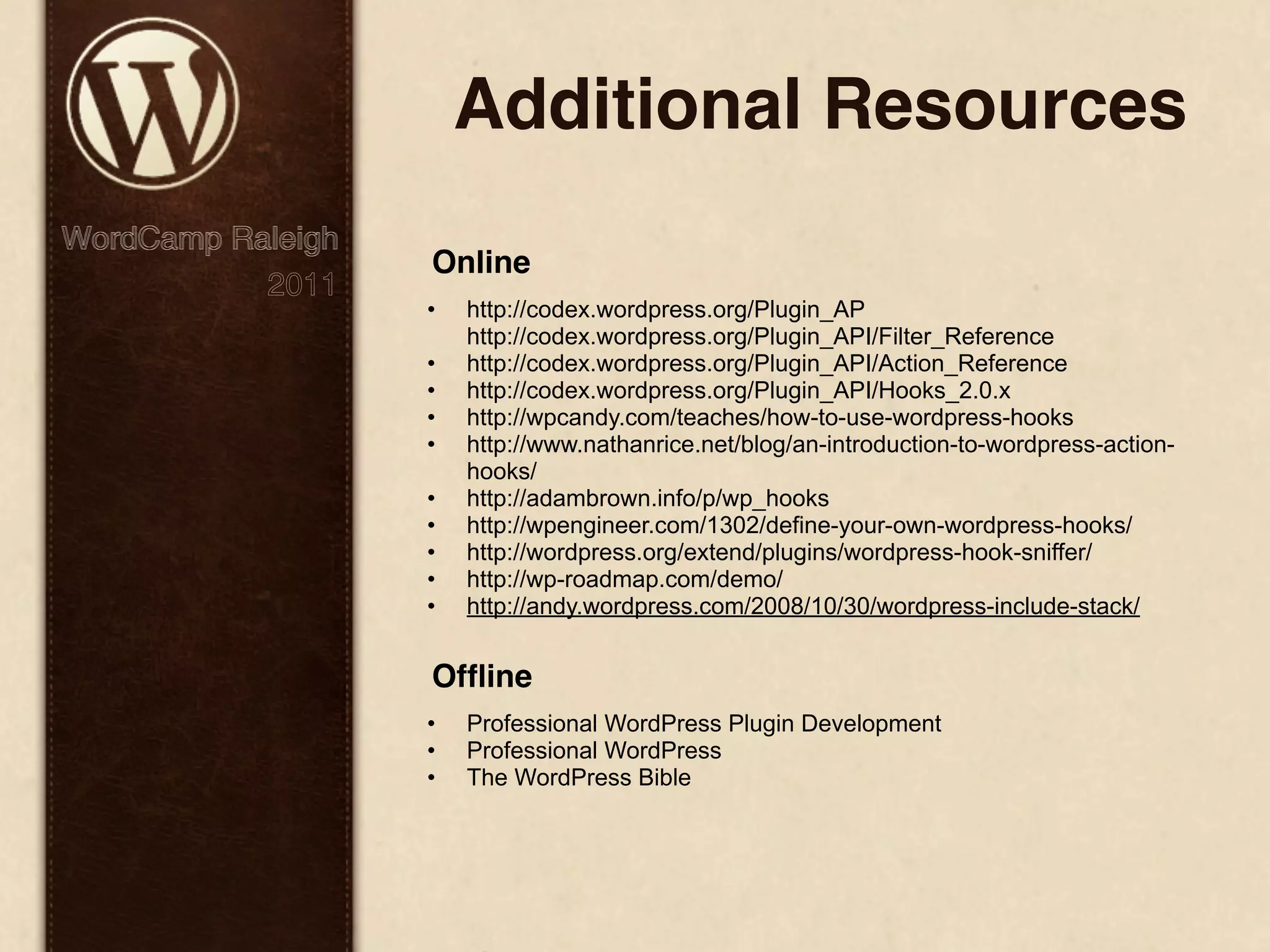 Additional Resources WordCamp Raleigh Online 2011 • http://codex.wordpress.org/Plugin_AP http://codex.wordpress.org/Plugin_API/Filter_Reference • http://codex.wordpress.org/Plugin_API/Action_Reference • http://codex.wordpress.org/Plugin_API/Hooks_2.0.x • http://wpcandy.com/teaches/how-to-use-wordpress-hooks • http://www.nathanrice.net/blog/an-introduction-to-wordpress-action- hooks/ • http://adambrown.info/p/wp_hooks • http://wpengineer.com/1302/define-your-own-wordpress-hooks/ • http://wordpress.org/extend/plugins/wordpress-hook-sniffer/ • http://wp-roadmap.com/demo/ • http://andy.wordpress.com/2008/10/30/wordpress-include-stack/ Ofﬂine • Professional WordPress Plugin Development • Professional WordPress • The WordPress Bible 