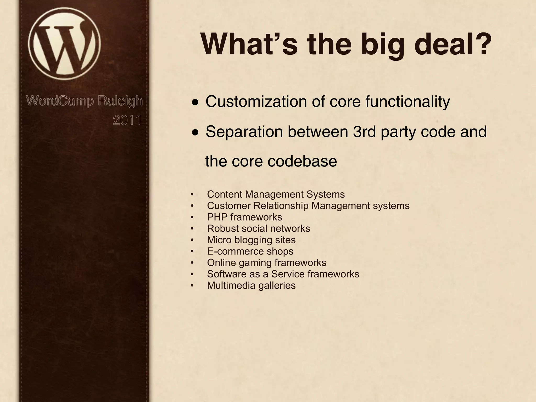 Whatʼs the big deal? WordCamp Raleigh • Customization of core functionality 2011 • Separation between 3rd party code and the core codebase • Content Management Systems • Customer Relationship Management systems • PHP frameworks • Robust social networks • Micro blogging sites • E-commerce shops • Online gaming frameworks • Software as a Service frameworks • Multimedia galleries 
