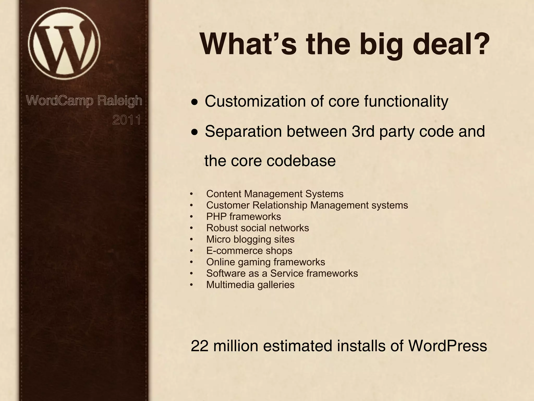 Whatʼs the big deal? WordCamp Raleigh • Customization of core functionality 2011 • Separation between 3rd party code and the core codebase • Content Management Systems • Customer Relationship Management systems • PHP frameworks • Robust social networks • Micro blogging sites • E-commerce shops • Online gaming frameworks • Software as a Service frameworks • Multimedia galleries 22 million estimated installs of WordPress 