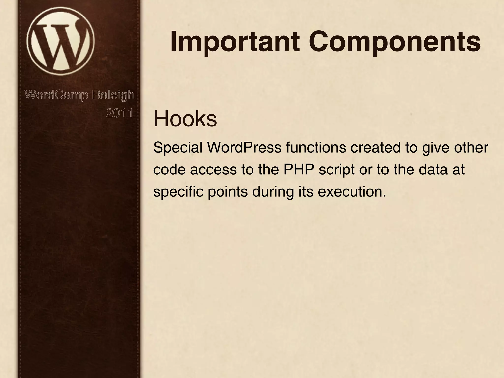 Important Components WordCamp Raleigh 2011 Hooks Special WordPress functions created to give other code access to the PHP script or to the data at specific points during its execution. 