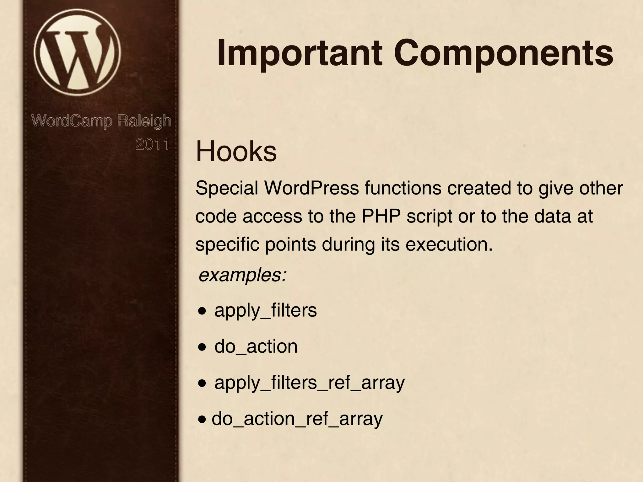 Important Components WordCamp Raleigh 2011 Hooks Special WordPress functions created to give other code access to the PHP script or to the data at specific points during its execution. examples: • apply_filters • do_action • apply_filters_ref_array • do_action_ref_array 