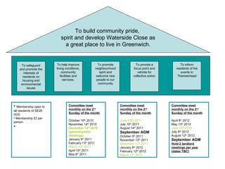 To build community pride,  spirit and develop Waterside Close as a great place to live in Greenwich. Membership open to all residents of SE28 0GS Membership £2 per person To safeguard and promote the interests of residents on housing and environmental issues To help improve living conditions, community facilities and services. To promote neighbourhood spirit and welcome new people to our community To provide a focus point and vehicle for collective action To inform residents of the events in Thamesmead Committee meet monthly on the 2 nd  Sunday of the month October 10 th  2010 November 14 th  2010 December 12 th  2010 (general public meetings) January 9 th  2011 February 13 th  2011 March 13 th  2011 April 10 th  2011 May 8 th  2011 Committee meet monthly on the 2 nd  Sunday of the month June 12th 2011 July 10 th  2011 August 14 th  2011 September AGM October 9 th  2011 November 13 th  2011 December 11 th  2011   January 8 th  2012 February 12 th  2012 March 11 th  2012 Committee meet monthly on the 2 nd  Sunday of the month April 8 th  2012 May 13 th  2012 June 10 th  2012 July 8 th  2012 August 12 th  2012 September AGM Hold 2 landlord meetings per year (dates TBC) 