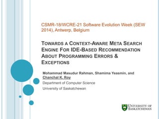 TOWARDS A CONTEXT-AWARE META SEARCH
ENGINE FOR IDE-BASED RECOMMENDATION
ABOUT PROGRAMMING ERRORS &
EXCEPTIONS
Mohammad Masudur Rahman, Shamima Yeasmin, and
Chanchal K. Roy
Department of Computer Science
University of Saskatchewan
CSMR-18/WCRE-21 Software Evolution Week (SEW
2014), Antwerp, Belgium
 