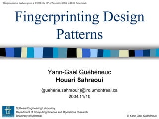 Yann-Gaël Guéhéneuc
© Yann-Gaël Guéhéneuc
This presentation has been given at WCRE, the 10th of November 2004, in Delft, Netherlands.
Software Engineering Laboratory
Department of Computing Science and Operations Research
University of Montreal
Fingerprinting Design
Patterns
Houari Sahraoui
{guehene,sahraouh}@iro.umontreal.ca
2004/11/10
 