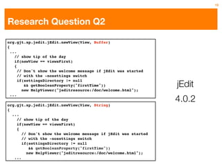 13




Research Question Q2

org.gjt.sp.jedit.jEdit.newView(View, Buffer)
{
  ...
    // show tip of the day
    if(newView == viewsFirst)
    {
      // Don't show the welcome message if jEdit was started
      // with the -nosettings switch

                                                                jEdit
      if(settingsDirectory != null
         && getBooleanProperty("firstTime"))
        new HelpViewer("jeditresource:/doc/welcome.html");

                                                                4.0.2
  ...

org.gjt.sp.jedit.jEdit.newView(View, String)
{
  ...
    // show tip of the day
    if(newView == viewsFirst)
    {
       // Don't show the welcome message if jEdit was started
       // with the -nosettings switch
       if(settingsDirectory != null
          && getBooleanProperty("firstTime"))
         new HelpViewer("jeditresource:/doc/welcome.html");
   ...
 