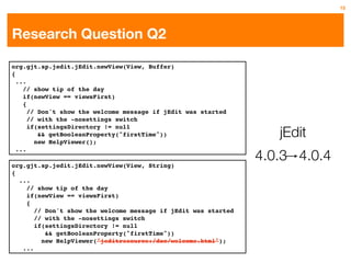 15




Research Question Q2

org.gjt.sp.jedit.jEdit.newView(View, Buffer)
{
  ...
    // show tip of the day
    if(newView == viewsFirst)
    {
      // Don't show the welcome message if jEdit was started
      // with the -nosettings switch

                                                                   jEdit
      if(settingsDirectory != null
         && getBooleanProperty("firstTime"))
        new HelpViewer();

                                                                4.0.3 4.0.4
  ...

org.gjt.sp.jedit.jEdit.newView(View, String)
{
  ...
    // show tip of the day
    if(newView == viewsFirst)
    {
       // Don't show the welcome message if jEdit was started
       // with the -nosettings switch
       if(settingsDirectory != null
          && getBooleanProperty("firstTime"))
         new HelpViewer("jeditresource:/doc/welcome.html");
   ...
 