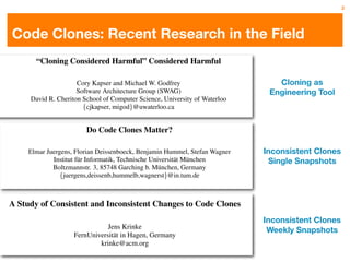 2




     Code Clones: Recent Research in the Field
               “Cloning Considered Harmful” Considered Harmful

                             Cory Kapser and Michael W. Godfrey                                                Cloning as
                             Software Architecture Group (SWAG)                                              Engineering Tool
             David R. Cheriton School of Computer Science, University of Waterloo
                               {cjkapser, migod}@uwaterloo.ca


                 Abstract          Do Code Clones Matter?
                                               clones pose additional                   problems if they do not evolve
                                                           synchronously. With this in mind, methods for automatic
urrent literature on the topic of duplicated (cloned)      refactoring have been suggested [4, 7], and tools speciﬁcally
   in software systems often considers Deissenboeck, to aid developers in the Stefan refactoring of clones have
               Elmar Juergens, Florian duplication          Benjamin Hummel, manual Wagner                             Inconsistent Clones
                          Institut f¨ r Informatik, Technischebeen developedM¨ nchen
 ful to the system quality and theureasons commonly        also Universit¨ t [19].
                                                                               a u                                       Single Snapshots
    for duplicating code often have 3, 85748 Garching b. M¨ nchen, Germany
                         Boltzmannstr.      a negative         There is no doubt that code cloning is often an indication
                                                                       u
otation.      While these positions are sometimes          of sloppy design and in such cases should be considered to
                            {juergens,deissenb,hummelb,wagnerst}@in.tum.de
 ct, during our case studies we have found that this is    be a kind of development “bad smell”. However, we have
 niversally true, and we have found several situations     found that there are many instances where this is simply not
e code duplication seems to be a reasonable or             the case. For example, cloning may be used to introduce
                     Abstract
  beneﬁcial design option. For example, a method of        experimental optimizations toﬁxed insubsystems without
                                                            found in cloned code but not core all clone instances,
      A Study of Consistent and Inconsistent Changesthe still exhibit Clones code. Thus,
ducing experimental changes to core subsystems is to        the system is likely to Code the main
                                                           negatively effecting to stability of the incorrect behavior.
 cate the subsystem and introduce changes there in a
  ode cloning is not only assumed to inﬂate mainte-        a variety of concerns such as stability, codewhere a missing
                                                            To illustrate this, Fig. 1 shows an example, ownership, and
ce costs but also considered defect-prone asand become
 of sandbox testbed. As features mature inconsistent        null-check was retroﬁtted in only one clone instance. Inconsistent Clones
                                                           design clarity need to be considered before any refactoring
nges to code duplicates can lead to unexpected can thenKrinke This paperapresents the results of a understand case study
                                                  Jens
e within the experimental subsystem, they behavior.        is attempted; manager should try to large-scale the reason
sequently,gradually into the of duplicated code, clone Hagen, Germany to before deciding whatare changed in-
 troduced the identiﬁcation stable code base. In at in
                                                     this  behind the duplication ﬁnd out (1) if clones action (if any)
                                                            that was undertaken                                         Weekly Snapshots
                                   FernUniversit¨
risk of has been a very active area theresearch in recent
ction, introducing instabilities in of stable version is   to take. 1
                                                            consistently, (2) if these inconsistencies are introduced in-
                                               krinke@acm.org
                                                            tentionally and, (3) if unintentional inconsistencies we have
mized. This paper describes substantial investigation of
 s. Up to now, however, no several patterns of cloning         This paper introduces eight cloning patterns that can rep-
consequences of code cloning on program correctness
we have encountered in our case studies and discusses      uncovered during case studies we analyzed three commer-
                                                            resent faults. In this case study on large software systems,
 