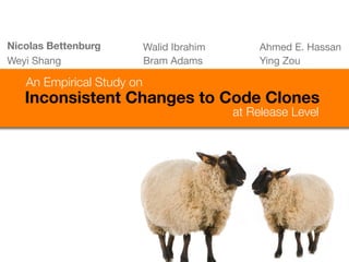 Nicolas Bettenburg         Walid Ibrahim       Ahmed E. Hassan
Weyi Shang                 Bram Adams          Ying Zou

   An Empirical Study on
   Inconsistent Changes to Code Clones
                                           at Release Level
 