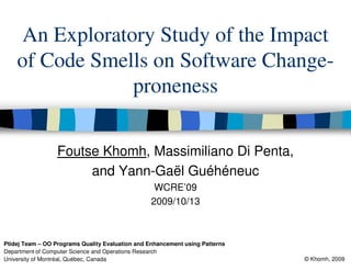 An Exploratory Study of the Impact
    of Code Smells on Software Change-
                proneness

                  Foutse Khomh, Massimiliano Di Penta,
                       and Yann-Gaël Guéhéneuc
                                                  WCRE’09
                                                 2009/10/13



Ptidej Team – OO Programs Quality Evaluation and Enhancement using Patterns
Department of Computer Science and Operations Research
University of Montréal, Québec, Canada                                        © Khomh, 2009
 