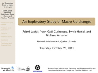 An Exploratory
Study of Macro
Co-changes
Fehmi Jaafar,
Yann-Ga¨el
Gu´eh´eneuc, Sylvie
Hamel, and
Giuliano Antoniol
Introduction and
context
Problems and
Motivation
Macocha
Empirical study
Validation
Conclusion and
Ongoing Work
An Exploratory Study of Macro Co-changes
Fehmi Jaafar, Yann-Ga¨el Gu´eh´eneuc, Sylvie Hamel, and
Giuliano Antoniol
Universit´e de Montr´eal, Qu´ebec, Canada
Thursday, October 20, 2011
Pattern Trace Identiﬁcation, Detection, and Enhancement in Java
SOftware Cost-eﬀective Change and Evolution Research Lab
 