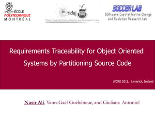 Requirements Traceability for Object OrientedRequirements Traceability for Object Oriented
Systems by Partitioning Source CodeSystems by Partitioning Source CodeSystems by Partitioning Source CodeSystems by Partitioning Source Code
WCRE 2011, Limerick, IrelandWCRE 2011, Limerick, Ireland
Nasir Ali, Yann-Gaël Guéhéneuc, and Giuliano Antoniol
 