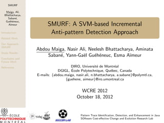 SMURF
Maiga, Ali,
Bhattacharya,
Saban´e,
Gu´eh´eneuc,
A¨ımeur
Introduction
Related Work
Our Approach:
SMURF
Study Results
Conclusion and
Future Work
References
SMURF: A SVM-based Incremental
Anti-pattern Detection Approach
Abdou Maiga, Nasir Ali, Neelesh Bhattacharya, Aminata
Saban´e, Yann-Ga¨el Gu´eh´eneuc, Esma A¨ımeur
DIRO, Universit´e de Montr´eal
DGIGL, ´Ecole Polytechnique, Qu´ebec, Canada
E-mails: {abdou.maiga, nasir.ali, n.bhattacharya, a.sabane}@polymtl.ca,
{guehene, aimeur}@iro.umontreal.ca
WCRE 2012
October 18, 2012
Pattern Trace Identiﬁcation, Detection, and Enhancement in Java
SOftware Cost-eﬀective Change and Evolution Research Lab
 