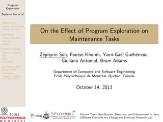 Program
Exploration
Z´phyrin Soh et al.
e
Introduction
Context and Example
Why do we care?

User Study
Research Question
Approach
Results

On the Eﬀect of Program Exploration on
Maintenance Tasks

Empirical Study
Research Questions
RQ1
RQ2
Discussions

Conclusion and
Future Work
Conclusion
Threats to Validity
and Future Work

Z´phyrin Soh, Foutse Khomh, Yann-Ga¨l Gu´h´neuc,
e
e
e e
Giuliano Antoniol, Bram Adams
Department of Computer and Software Engineering
´
Ecole Polytechnique de Montr´al, Qu´bec, Canada
e
e

October 14, 2013

Pattern Trace Identiﬁcation, Detection, and Enhancement in Java
SOftware Cost-eﬀective Change and Evolution Research Lab

 