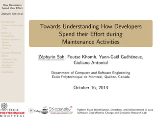 How Developers
Spend their Eﬀort
Z´phyrin Soh et al.
e
Introduction
Context and Example
Data

Eﬀort vs.
Complexity
Research Question
Metrics
Matching
Results

Factors Aﬀecting
Eﬀort
Additional Files
Bug Severity
Developers’
Experience

Conclusion

Towards Understanding How Developers
Spend their Eﬀort during
Maintenance Activities
e
e e
Z´phyrin Soh, Foutse Khomh, Yann-Ga¨l Gu´h´neuc,
e
Giuliano Antoniol
Department of Computer and Software Engineering
´
Ecole Polytechnique de Montr´al, Qu´bec, Canada
e
e

October 16, 2013

Pattern Trace Identiﬁcation, Detection, and Enhancement in Java
SOftware Cost-eﬀective Change and Evolution Research Lab

 