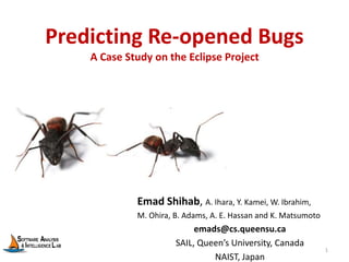 Predicting Re-opened Bugs
A Case Study on the Eclipse Project
Emad Shihab, A. Ihara, Y. Kamei, W. Ibrahim,
M. Ohira, B. Adams, A. E. Hassan and K. Matsumoto
emads@cs.queensu.ca
SAIL, Queen’s University, Canada
NAIST, Japan
1
 