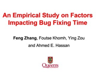 An Empirical Study on Factors
Impacting Bug Fixing Time
Feng Zhang, Foutse Khomh, Ying Zou
and Ahmed E. Hassan
 