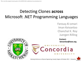 This is not the original version given in the WCRE 2012 conference (no animation etc.)




               Detecting Clones across
        Microsoft .NET Programming Languages
                                                                                                                   Farouq Al-omari
                                                                                                                    Iman Keivanloo
                                                                                                                   Chanchal K. Roy
                                                                                                                     Juergen Rilling
                                                                                                                       Contact:
                                                                                                                       keivanloo@ieee.org




                                                              Working Conference on Reverse Engineering, Canada, Kingston 18 October 2012 – I. Keivanloo
 