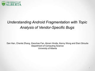 Understanding Android Fragmentation with Topic
Analysis of Vendor-Specific Bugs
Dan Han, Chenlei Zhang, Xiaochao Fan, Abram Hindle, Kenny Wong and Eleni Stroulia
Department of Computing Science
University of Alberta
1
 