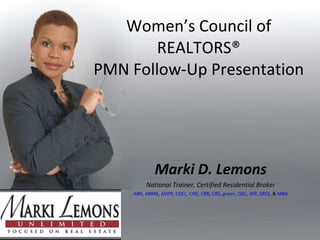 Women’s Council of REALTORS® PMN Follow-Up Presentation Marki D. Lemons National Trainer, Certified Residential Broker ABR ,  ABRM ,  ADPR ,  CDEI ,  CNE ,  CRB ,  CRS ,  green,   QSC ,  SFR  , SRES , &  MBA 