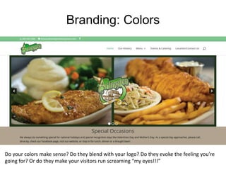 Branding: Colors
Do your colors make sense? Do they blend with your logo? Do they evoke the feeling you’re
going for? Or do they make your visitors run screaming “my eyes!!!”
 