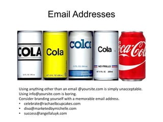 Email Addresses
Using anything other than an email @yoursite.com is simply unacceptable.
Using info@yoursite.com is boring.
Consider branding yourself with a memorable email address.
• celebrate@rachaelbcupcakes.com
• diva@marketedbymichelle.com
• success@angellaluyk.com
 