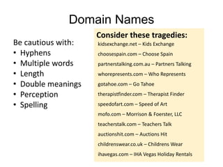 Domain Names
Be cautious with:
• Hyphens
• Multiple words
• Length
• Double meanings
• Perception
• Spelling
kidsexchange.net – Kids Exchange
choosespain.com – Choose Spain
partnerstalking.com.au – Partners Talking
whorepresents.com – Who Represents
gotahoe.com – Go Tahoe
therapistfinder.com – Therapist Finder
speedofart.com – Speed of Art
mofo.com – Morrison & Foerster, LLC
teacherstalk.com – Teachers Talk
auctionshit.com – Auctions Hit
childrenswear.co.uk – Childrens Wear
ihavegas.com – IHA Vegas Holiday Rentals
Consider these tragedies:
 