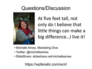 Questions/Discussion
• Michelle Ames, Marketing Diva
• Twitter: @michelleames
• SlideShare: slideshare.net/michelleames
https://wpfanatic.com/wcri/
At five feet tall, not
only do I believe that
little things can make a
big difference…I live it!
 