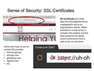 Sense of Security: SSL Certificates
SSL Certificates are small
data files that digitally bind a
cryptographic key to an
organization's details. When
installed on a web server, it
activates the padlock and the
https protocol and allows
secure connections from a
web server to a browser.
Check with host, or use an
outside SSL provider:
• letsencrypt.org
• verisign.com
• globalsign.com
• digicert.com
• etc.
 