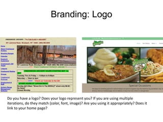 Branding: Logo
Do you have a logo? Does your logo represent you? If you are using multiple
iterations, do they match (color, font, image)? Are you using it appropriately? Does it
link to your home page?
 