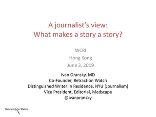 A journalist’s view:
What makes a story a story?
Ivan Oransky, MD
Co-Founder, Retraction Watch
Distinguished Writer In Residence, NYU (Journalism)
Vice President, Editorial, Medscape
@ivanoransky
WCRI
Hong Kong
June 3, 2019
 