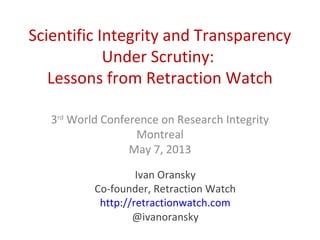 Scientific Integrity and Transparency
Under Scrutiny:
Lessons from Retraction Watch
3rd
World Conference on Research Integrity
Montreal
May 7, 2013
Ivan Oransky
Co-founder, Retraction Watch
http://retractionwatch.com
@ivanoransky
 