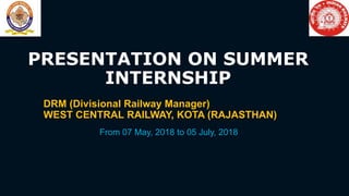 PRESENTATION ON SUMMER
INTERNSHIP
DRM (Divisional Railway Manager)
WEST CENTRAL RAILWAY, KOTA (RAJASTHAN)
From 07 May, 2018 to 05 July, 2018
 