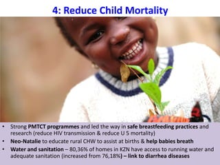 4: Reduce Child Mortality
• Info4africa
12
• Strong PMTCT programmes and led the way in safe breastfeeding practices and
research (reduce HIV transmission & reduce U 5 mortality)
• Neo-Natalie to educate rural CHW to assist at births & help babies breath
• Water and sanitation – 80,36% of homes in KZN have access to running water and
adequate sanitation (increased from 76,18%) – link to diarrhea diseases
 
