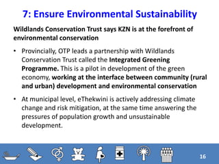 7: Ensure Environmental Sustainability
16
Wildlands Conservation Trust says KZN is at the forefront of
environmental conservation
• Provincially, OTP leads a partnership with Wildlands
Conservation Trust called the Integrated Greening
Programme. This is a pilot in development of the green
economy, working at the interface between community (rural
and urban) development and environmental conservation
• At municipal level, eThekwini is actively addressing climate
change and risk mitigation, at the same time answering the
pressures of population growth and unsustainable
development.
 
