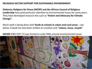 RELIGIOUS SECTOR SUPPORT FOR SUSTAINABLE ENVIRONMENT:
Diakonia; Religions for Peace (WCRP) and the African Council of Religious
Leadership have paid particular attention to environmental issues for many years.
They have developed resource kits such as “Action and Advocacy for Climate
Change”.
Much work is being done with Youth at schools in urban and rural areas – see
below. A book has also been written on creation and “reduce, reuse, recycle”
SAFARI (FBO COP 17) was firmed to unite FBOs around environmental issues
17
 