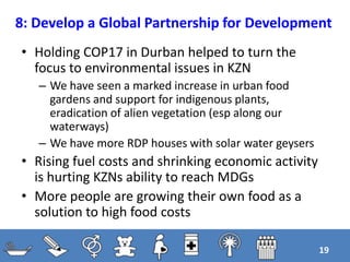 8: Develop a Global Partnership for Development
• Holding COP17 in Durban helped to turn the
focus to environmental issues in KZN
– We have seen a marked increase in urban food
gardens and support for indigenous plants,
eradication of alien vegetation (esp along our
waterways)
– We have more RDP houses with solar water geysers
• Rising fuel costs and shrinking economic activity
is hurting KZNs ability to reach MDGs
• More people are growing their own food as a
solution to high food costs
19
 