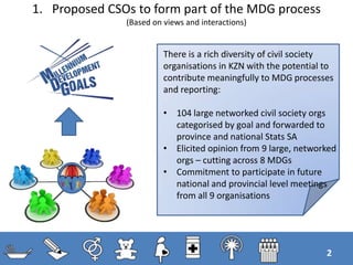1. Proposed CSOs to form part of the MDG process
(Based on views and interactions)
2
There is a rich diversity of civil society
organisations in KZN with the potential to
contribute meaningfully to MDG processes
and reporting:
• 104 large networked civil society orgs
categorised by goal and forwarded to
province and national Stats SA
• Elicited opinion from 9 large, networked
orgs – cutting across 8 MDGs
• Commitment to participate in future
national and provincial level meetings
from all 9 organisations
 