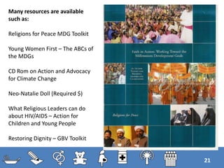 21
Many resources are available
such as:
Religions for Peace MDG Toolkit
Young Women First – The ABCs of
the MDGs
CD Rom on Action and Advocacy
for Climate Change
Neo-Natalie Doll (Required $)
What Religious Leaders can do
about HIV/AIDS – Action for
Children and Young People
Restoring Dignity – GBV Toolkit
 