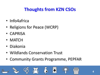 Thoughts from KZN CSOs
• Info4africa
• Religions for Peace (WCRP)
• CAPRISA
• MATCH
• Diakonia
• Wildlands Conservation Trust
• Community Grants Programme, PEPFAR
4
 