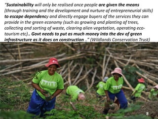 “Sustainability will only be realised once people are given the means
(through training and the development and nurture of entrepreneurial skills)
to escape dependency and directly engage buyers of the services they can
provide in the green economy (such as growing and planting of trees,
collecting and sorting of waste, clearing alien vegetation, operating eco-
tourism etc).. Govt needs to put as much money into the dev of green
infrastructure as it does on construction ..” (Wildlands Conservation Trust)
8
 