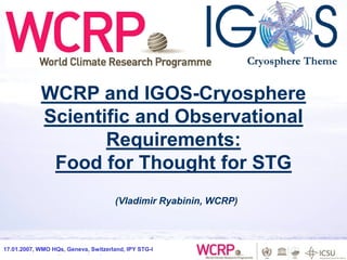 30.11.2006, Fairbanks, AK, IARC
17.01.2007, WMO HQs, Geneva, Switzerland, IPY STG-I
(Vladimir Ryabinin, WCRP)
WCRP and IGOS-Cryosphere
Scientific and Observational
Requirements:
Food for Thought for STG
 